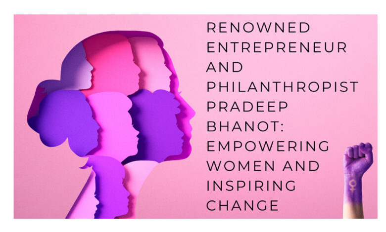 Renowned Entrepreneur, Philanthropist Pradeep Bhanot, Empowering Women, esteemed author, entrepreneur, change maker, philanthropist, 'Pradeep Bhanot's The Cosmic Voice Foundation,